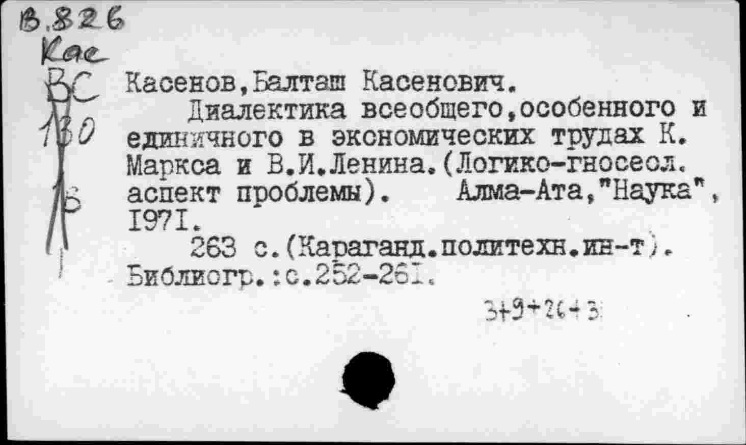 ﻿Касенов,Балташ Касенович.
тг^ Диалектика всеобщего,особенного и единичного в экономических трудах К. Маркса и В.И.Ленина.(Логико-гносеол. аспект пиоблемы).	Алма-Ата,"Наука*
/Г 1971.
I) 263 с.(Караганд.политехн.ин-т).
Библиогр.:с.252-261.